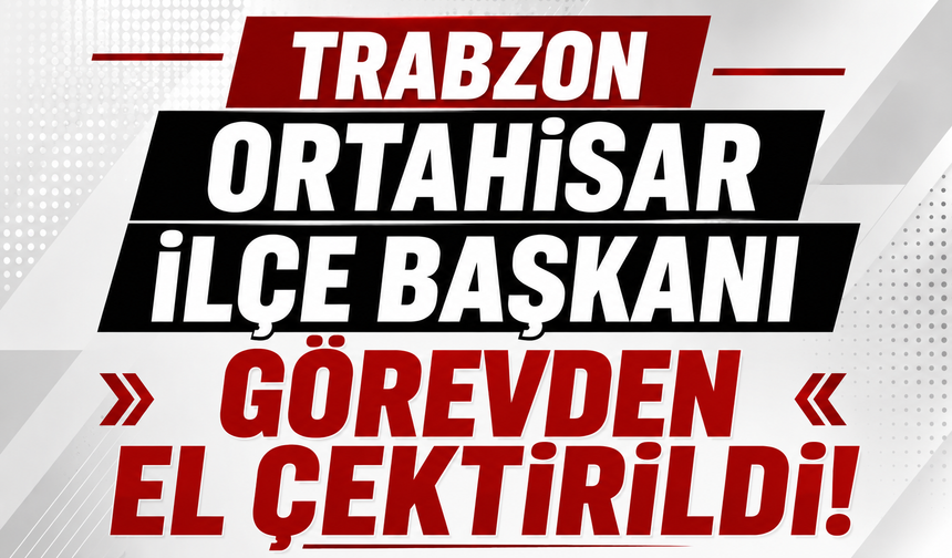 Trabzon Ortahisar İlçe Başkanı görevden el çektirildi!